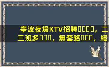 寧波夜場KTV招聘，二三班多，無套路，絕對靠譜多賺